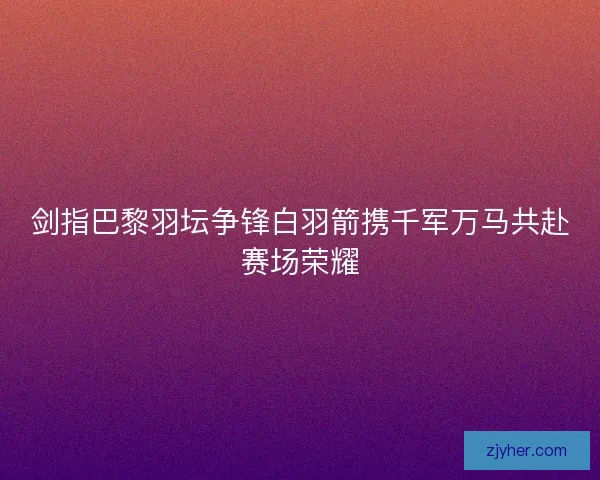 剑指巴黎羽坛争锋白羽箭携千军万马共赴赛场荣耀